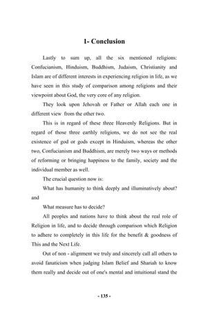 - 135 -
1- Conclusion
Lastly to sum up, all the six mentioned religions:
Confucianism, Hinduism, Buddhism, Judaism, Christianity and
Islam are of different interests in experiencing religion in life, as we
have seen in this study of comparison among religions and their
viewpoint about God, the very core of any religion.
They look upon Jehovah or Father or Allah each one in
different view from the other two.
This is in regard of these three Heavenly Religions. But in
regard of those three earthly religions, we do not see the real
existence of god or gods except in Hinduism, whereas the other
two, Confucianism and Buddhism, are merely two ways or methods
of reforming or bringing happiness to the family, society and the
individual member as well.
The crucial question now is:
What has humanity to think deeply and illuminatively about?
and
What measure has to decide?
All peoples and nations have to think about the real role of
Religion in life, and to decide through comparison which Religion
to adhere to completely in this life for the benefit & goodness of
This and the Next Life.
Out of non - alignment we truly and sincerely call all others to
avoid fanaticism when judging Islam Belief and Shariah to know
them really and decide out of one's mental and intuitional stand the
 