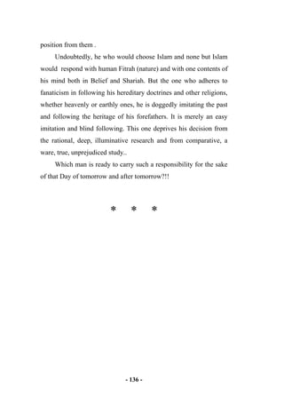 - 136 -
position from them .
Undoubtedly, he who would choose Islam and none but Islam
would respond with human Fitrah (nature) and with one contents of
his mind both in Belief and Shariah. But the one who adheres to
fanaticism in following his hereditary doctrines and other religions,
whether heavenly or earthly ones, he is doggedly imitating the past
and following the heritage of his forefathers. It is merely an easy
imitation and blind following. This one deprives his decision from
the rational, deep, illuminative research and from comparative, a
ware, true, unprejudiced study..
Which man is ready to carry such a responsibility for the sake
of that Day of tomorrow and after tomorrow?!!
* * *
 