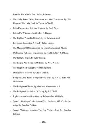 - 138 -
Book in The Middle East, Beirut, Lebanon.
- The Holy Book, New Testament and Old Testament, by The
House of The Holy Book in The Arab World.
- India Culture And Spiritual Aspects, by Prof. Atria.
- Jehovah’s Witnesses, by Gordon E. Duggar.
- The Light of Asia (Buddhism), by Sir Edwin Arnold.
- Lovesong, Becoming A Jew, by Julius Laster.
- The Message Of Unitarianism, by Imam Mohammed Abduh.
- On Sharing Religious Experience, by Jerald D. Gort & Others.
- Our Fathers’ Wells, by Peter Pitzele.
- The People And Religion Of India, by Prof. Weach.
- The Prophet’s Biography, by Ben Hesham.
- Questions of Heaven, by Gretel Enreich.
- Religions And Sects, Comparative Study, by Abi Al-Fath Ash-
Shahrastani.
- The Religion Of Islam, by Mawlana Mohammed Ali.
- The Religion Revolution Of Today, by J. S. Well.
- Righteousness Manifestation, by Rahmatullah Al-Hindy.
- Sacred Writings-Confucianism-The Analects Of Confucius,
edited by Jaroslav Pelikan.
- Sacred Writings-Hinduism-The Rig Veda, edited by Jaroslav
Pelikan.
 