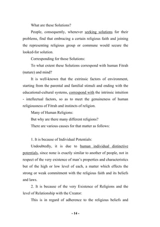 - 14 -
What are these Solutions?
People, consequently, whenever seeking solutions for their
problems, find that embracing a certain religious faith and joining
the representing religious group or commune would secure the
looked-for solution.
Corresponding for those Solutions:
To what extent these Solutions correspond with human Fitrah
(nature) and mind?
It is well-known that the extrinsic factors of environment,
starting from the parental and familial stimuli and ending with the
educational-cultural systems, correspond with the intrinsic intuition
- intellectual factors, so as to meet the genuineness of human
religiousness of Fitrah and instincts of religion.
Many of Human Religions:
But why are there many different religions?
There are various causes for that matter as follows:
1. It is because of Individual Potentials:
Undoubtedly, it is due to human individual distinctive
potentials, since none is exactly similar to another of people, not in
respect of the very existence of man’s properties and characteristics
but of the high or low level of each, a matter which effects the
strong or weak commitment with the religious faith and its beliefs
and laws.
2. It is because of the very Existence of Religions and the
level of Relationship with the Creator:
This is in regard of adherence to the religious beliefs and
 