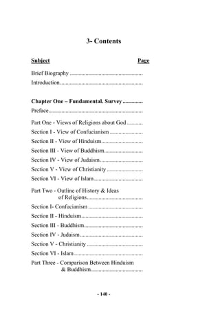 - 140 -
3- Contents
Subject Page
Brief Biography ...................................................
Introduction..........................................................
Chapter One – Fundamental. Survey..............
Preface..................................................................
Part One - Views of Religions about God ...........
Section I - View of Confucianism .......................
Section II - View of Hinduism.............................
Section III - View of Buddhism...........................
Section IV - View of Judaism..............................
Section V - View of Christianity .........................
Section VI - View of Islam..................................
Part Two - Outline of History & Ideas
of Religions.......................................
Section I- Confucianism ......................................
Section II - Hinduism...........................................
Section III - Buddhism.........................................
Section IV - Judaism............................................
Section V - Christianity .......................................
Section VI - Islam................................................
Part Three - Comparison Between Hinduism
& Buddhism....................................
 