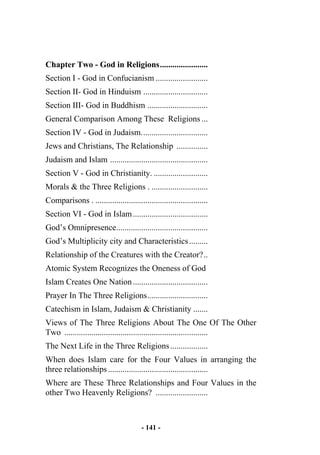 - 141 -
Chapter Two - God in Religions.......................
Section I - God in Confucianism .........................
Section II- God in Hinduism ...............................
Section III- God in Buddhism .............................
General Comparison Among These Religions ...
Section IV - God in Judaism................................
Jews and Christians, The Relationship ...............
Judaism and Islam ...............................................
Section V - God in Christianity. ..........................
Morals & the Three Religions . ...........................
Comparisons . ......................................................
Section VI - God in Islam....................................
God’s Omnipresence............................................
God’s Multiplicity city and Characteristics.........
Relationship of the Creatures with the Creator?..
Atomic System Recognizes the Oneness of God
Islam Creates One Nation....................................
Prayer In The Three Religions.............................
Catechism in Islam, Judaism & Christianity .......
Views of The Three Religions About The One Of The Other
Two .....................................................................
The Next Life in the Three Religions..................
When does Islam care for the Four Values in arranging the
three relationships................................................
Where are These Three Relationships and Four Values in the
other Two Heavenly Religions? .........................
 