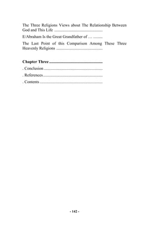 - 142 -
The Three Religions Views about The Relationship Between
God and This Life ...............................................
E/Abraham Is the Great Grandfather of … .........
The Last Point of this Comparison Among These Three
Heavenly Religions .............................................
Chapter Three....................................................
. Conclusion .........................................................
. References..........................................................
. Contents .............................................................
 