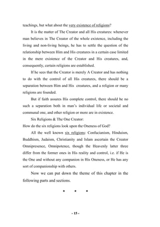 - 15 -
teachings, but what about the very existence of religions?
It is the matter of The Creator and all His creatures: whenever
man believes in The Creator of the whole existence, including the
living and non-living beings, he has to settle the question of the
relationship between Him and His creatures in a certain case limited
in the mere existence of the Creator and His creatures, and,
consequently, certain religions are established.
If he sees that the Creator is merely A Creator and has nothing
to do with the control of all His creatures, there should be a
separation between Him and His creatures, and a religion or many
religions are founded.
But if faith assures His complete control, there should be no
such a separation both in man’s individual life or societal and
communal one, and other religion or more are in existence.
Six Religions & The One Creator:
How do the six religions look upon the Oneness of God?
All the well known six religions: Confucianism, Hinduism,
Buddhism, Judaism, Christianity and Islam ascertain the Creator
Omnipresence, Omnipotence, though the Heavenly latter three
differ from the former ones in His reality and control, i.e. if He is
the One and without any companion in His Oneness, or He has any
sort of companionship with others.
Now we can put down the theme of this chapter in the
following parts and sections.
* * *
 