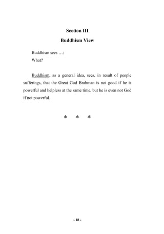 - 18 -
Section III
Buddhism View
Buddhism sees …:
What?
Buddhism, as a general idea, sees, in result of people
sufferings, that the Great God Brahman is not good if he is
powerful and helpless at the same time, but he is even not God
if not powerful.
* * *
 