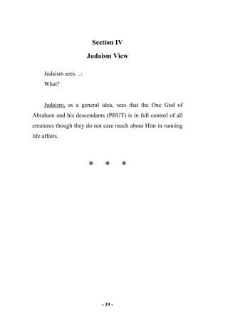 - 19 -
Section IV
Judaism View
Judaism sees…:
What?
Judaism, as a general idea, sees that the One God of
Abraham and his descendants (PBUT) is in full control of all
creatures though they do not care much about Him in running
life affairs.
* * *
 