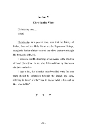- 20 -
Section V
Christianity View
Christianity sees …:
What?
Christianity, as a general idea, sees that the Trinity of
Father, Son and the Holy Ghost are the Top-sacred Beings,
though the Father of them controls the whole creatures through
His Son Jesus (PBUH).
It sees also that His teachings are delivered to the children
of Israel (Jacob) by His son who delivered them by his eleven
disciples and saints.
It sees at last, that attention must be called to the fact that
there should be separation between the church and state,
referring to Jesus’ words “Give to Caesar what is his, and to
God what is His”.
* * *
 
