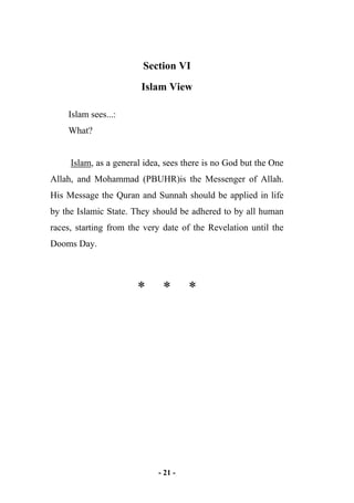 - 21 -
Section VI
Islam View
Islam sees...:
What?
Islam, as a general idea, sees there is no God but the One
Allah, and Mohammad (PBUHR)is the Messenger of Allah.
His Message the Quran and Sunnah should be applied in life
by the Islamic State. They should be adhered to by all human
races, starting from the very date of the Revelation until the
Dooms Day.
* * *
 