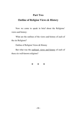 - 22 -
Part Two
Outline of Religion Views & History
Now we come to speak in brief about the Religions’
views and history:
What are the outlines of the views and history of each of
the six Religions?
Outline of Religion Views & History
But what was the outlined- views and history of each of
these six well-known religions?
* * *
 