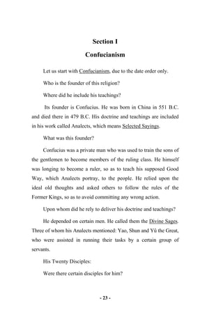 - 23 -
Section I
Confucianism
Let us start with Confucianism, due to the date order only.
Who is the founder of this religion?
Where did he include his teachings?
Its founder is Confucius. He was born in China in 551 B.C.
and died there in 479 B.C. His doctrine and teachings are included
in his work called Analects, which means Selected Sayings.
What was this founder?
Confucius was a private man who was used to train the sons of
the gentlemen to become members of the ruling class. He himself
was longing to become a ruler, so as to teach his supposed Good
Way, which Analects portray, to the people. He relied upon the
ideal old thoughts and asked others to follow the rules of the
Former Kings, so as to avoid committing any wrong action.
Upon whom did he rely to deliver his doctrine and teachings?
He depended on certain men. He called them the Divine Sages.
Three of whom his Analects mentioned: Yao, Shun and Yû the Great,
who were assisted in running their tasks by a certain group of
servants.
His Twenty Disciples:
Were there certain disciples for him?
 