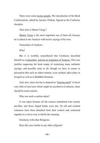 - 24 -
There were some twenty people. The introduction of the Book
Confucianism, edited by Jaroslav Pelikan, figured as the Confucius
disciples.
Then who is Master Tseng ?
Master Tseng is the most important one of them all, because
he is edited in the Analects with twelve sayings of his own.
Transmitter of Analects:
Who?
But it is worthily remembered that Confucius described
himself as a transmitter and not an originator of Analects. This case
justifies supposing the book empty of containing many authentic
sayings, and possibly none at all, though we have to assure in
precaution that such an oldest stratum, even isolated, takes place in
Gospels as well as in Buddhist literature.
And, also, since one has to depend on “hearing much” to know
very little of real texts which might be ascribed to Confucius, there
should be much caution.
Why was such a caution taken?
It was taken because all the sources underhand were mainly
pre-Han, and those forged books were late. So old and isolated
sentences have been detached from their context and connected
together in a clever way to falsify the meaning.
Similarity with other Religions:
Does this case similar to any other religions?
 