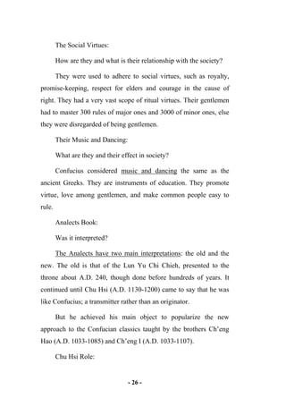 - 26 -
The Social Virtues:
How are they and what is their relationship with the society?
They were used to adhere to social virtues, such as royalty,
promise-keeping, respect for elders and courage in the cause of
right. They had a very vast scope of ritual virtues. Their gentlemen
had to master 300 rules of major ones and 3000 of minor ones, else
they were disregarded of being gentlemen.
Their Music and Dancing:
What are they and their effect in society?
Confucius considered music and dancing the same as the
ancient Greeks. They are instruments of education. They promote
virtue, love among gentlemen, and make common people easy to
rule.
Analects Book:
Was it interpreted?
The Analects have two main interpretations: the old and the
new. The old is that of the Lun Yu Chi Chieh, presented to the
throne about A.D. 240, though done before hundreds of years. It
continued until Chu Hsi (A.D. 1130-1200) came to say that he was
like Confucius; a transmitter rather than an originator.
But he achieved his main object to popularize the new
approach to the Confucian classics taught by the brothers Ch’eng
Hao (A.D. 1033-1085) and Ch’eng I (A.D. 1033-1107).
Chu Hsi Role:
 