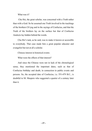 - 27 -
What was it?
Chu Hsi, the great scholar, was concerned with a Truth rather
than with a God. So he assumed one Truth involved in the teachings
of the brothers Ch’çng and in the sayings of Confucius, and that the
Truth of the brothers lay on the surface but that of Confucius
Analects lay hidden behind the words.
Chu Hsi’s task, as he said, was to make it known or accessible
to everybody. That case made him a great popular educator and
evangelist but not at all a scholar.
Chinese interest in historical events:
What were the effects of that interest?
And since the Chinese were not in lack of the chronological
sense, they mentioned the important dates, such as that of
Confucius birthday and death, in connection to public events and
persons. So, the accepted date of Confucius, i.e. 551-479 B.C., is
doubtful to M. Maspero who suggested a quarter of a century later
than it.
 