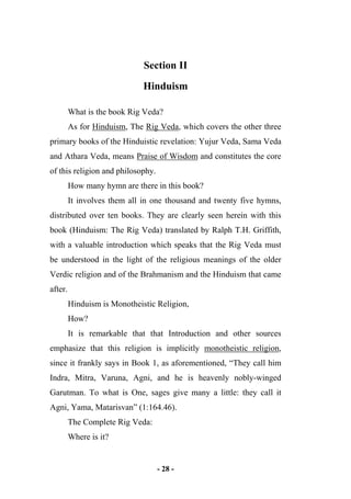 - 28 -
Section II
Hinduism
What is the book Rig Veda?
As for Hinduism, The Rig Veda, which covers the other three
primary books of the Hinduistic revelation: Yujur Veda, Sama Veda
and Athara Veda, means Praise of Wisdom and constitutes the core
of this religion and philosophy.
How many hymn are there in this book?
It involves them all in one thousand and twenty five hymns,
distributed over ten books. They are clearly seen herein with this
book (Hinduism: The Rig Veda) translated by Ralph T.H. Griffith,
with a valuable introduction which speaks that the Rig Veda must
be understood in the light of the religious meanings of the older
Verdic religion and of the Brahmanism and the Hinduism that came
after.
Hinduism is Monotheistic Religion,
How?
It is remarkable that that Introduction and other sources
emphasize that this religion is implicitly monotheistic religion,
since it frankly says in Book 1, as aforementioned, “They call him
Indra, Mitra, Varuna, Agni, and he is heavenly nobly-winged
Garutman. To what is One, sages give many a little: they call it
Agni, Yama, Matarisvan” (1:164.46).
The Complete Rig Veda:
Where is it?
 