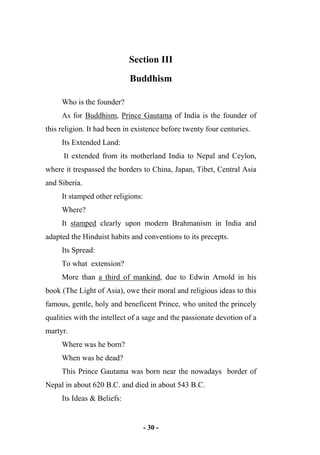 - 30 -
Section III
Buddhism
Who is the founder?
As for Buddhism, Prince Gautama of India is the founder of
this religion. It had been in existence before twenty four centuries.
Its Extended Land:
It extended from its motherland India to Nepal and Ceylon,
where it trespassed the borders to China, Japan, Tibet, Central Asia
and Siberia.
It stamped other religions:
Where?
It stamped clearly upon modern Brahmanism in India and
adapted the Hinduist habits and conventions to its precepts.
Its Spread:
To what extension?
More than a third of mankind, due to Edwin Arnold in his
book (The Light of Asia), owe their moral and religious ideas to this
famous, gentle, holy and beneficent Prince, who united the princely
qualities with the intellect of a sage and the passionate devotion of a
martyr.
Where was he born?
When was he dead?
This Prince Gautama was born near the nowadays border of
Nepal in about 620 B.C. and died in about 543 B.C.
Its Ideas & Beliefs:
 