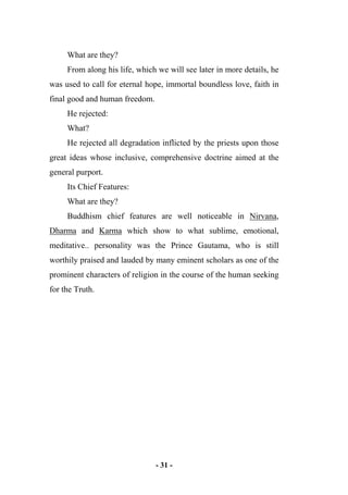 - 31 -
What are they?
From along his life, which we will see later in more details, he
was used to call for eternal hope, immortal boundless love, faith in
final good and human freedom.
He rejected:
What?
He rejected all degradation inflicted by the priests upon those
great ideas whose inclusive, comprehensive doctrine aimed at the
general purport.
Its Chief Features:
What are they?
Buddhism chief features are well noticeable in Nirvana,
Dharma and Karma which show to what sublime, emotional,
meditative.. personality was the Prince Gautama, who is still
worthily praised and lauded by many eminent scholars as one of the
prominent characters of religion in the course of the human seeking
for the Truth.
 