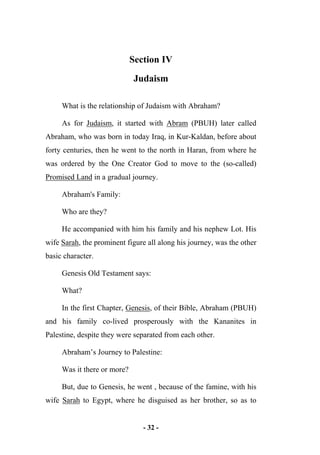 - 32 -
Section IV
Judaism
What is the relationship of Judaism with Abraham?
As for Judaism, it started with Abram (PBUH) later called
Abraham, who was born in today Iraq, in Kur-Kaldan, before about
forty centuries, then he went to the north in Haran, from where he
was ordered by the One Creator God to move to the (so-called)
Promised Land in a gradual journey.
Abraham's Family:
Who are they?
He accompanied with him his family and his nephew Lot. His
wife Sarah, the prominent figure all along his journey, was the other
basic character.
Genesis Old Testament says:
What?
In the first Chapter, Genesis, of their Bible, Abraham (PBUH)
and his family co-lived prosperously with the Kananites in
Palestine, despite they were separated from each other.
Abraham’s Journey to Palestine:
Was it there or more?
But, due to Genesis, he went , because of the famine, with his
wife Sarah to Egypt, where he disguised as her brother, so as to
 
