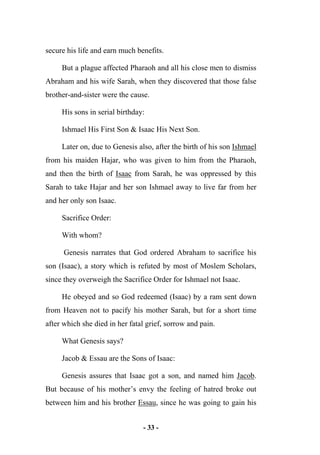 - 33 -
secure his life and earn much benefits.
But a plague affected Pharaoh and all his close men to dismiss
Abraham and his wife Sarah, when they discovered that those false
brother-and-sister were the cause.
His sons in serial birthday:
Ishmael His First Son & Isaac His Next Son.
Later on, due to Genesis also, after the birth of his son Ishmael
from his maiden Hajar, who was given to him from the Pharaoh,
and then the birth of Isaac from Sarah, he was oppressed by this
Sarah to take Hajar and her son Ishmael away to live far from her
and her only son Isaac.
Sacrifice Order:
With whom?
Genesis narrates that God ordered Abraham to sacrifice his
son (Isaac), a story which is refuted by most of Moslem Scholars,
since they overweigh the Sacrifice Order for Ishmael not Isaac.
He obeyed and so God redeemed (Isaac) by a ram sent down
from Heaven not to pacify his mother Sarah, but for a short time
after which she died in her fatal grief, sorrow and pain.
What Genesis says?
Jacob & Essau are the Sons of Isaac:
Genesis assures that Isaac got a son, and named him Jacob.
But because of his mother’s envy the feeling of hatred broke out
between him and his brother Essau, since he was going to gain his
 