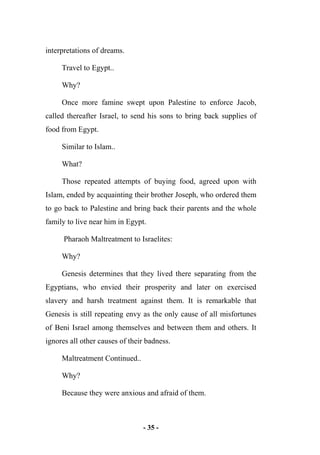 - 35 -
interpretations of dreams.
Travel to Egypt..
Why?
Once more famine swept upon Palestine to enforce Jacob,
called thereafter Israel, to send his sons to bring back supplies of
food from Egypt.
Similar to Islam..
What?
Those repeated attempts of buying food, agreed upon with
Islam, ended by acquainting their brother Joseph, who ordered them
to go back to Palestine and bring back their parents and the whole
family to live near him in Egypt.
Pharaoh Maltreatment to Israelites:
Why?
Genesis determines that they lived there separating from the
Egyptians, who envied their prosperity and later on exercised
slavery and harsh treatment against them. It is remarkable that
Genesis is still repeating envy as the only cause of all misfortunes
of Beni Israel among themselves and between them and others. It
ignores all other causes of their badness.
Maltreatment Continued..
Why?
Because they were anxious and afraid of them.
 