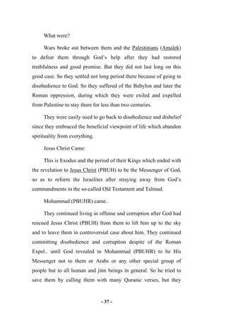 - 37 -
What were?
Wars broke out between them and the Palestinians (Amalek)
to defeat them through God’s help after they had restored
truthfulness and good promise. But they did not last long on this
good case. So they settled not long period there because of going to
disobedience to God. So they suffered of the Babylon and later the
Roman oppression, during which they were exiled and expelled
from Palestine to stay there for less than two centuries.
They were easily used to go back to disobedience and disbelief
since they embraced the beneficial viewpoint of life which abandon
spirituality from everything.
Jesus Christ Came:
This is Exodus and the period of their Kings which ended with
the revelation to Jesus Christ (PBUH) to be the Messenger of God,
so as to reform the Israelites after straying away from God’s
commandments in the so-called Old Testament and Talmud.
Mohammad (PBUHR) came..
They continued living in offense and corruption after God had
rescued Jesus Christ (PBUH) from them to lift him up to the sky
and to leave them in controversial case about him. They continued
committing disobedience and corruption despite of the Roman
Expel.. until God revealed to Mohammad (PBUHR) to be His
Messenger not to them or Arabs or any other special group of
people but to all human and jinn beings in general. So he tried to
save them by calling them with many Quranic verses, but they
 