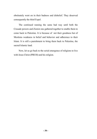- 38 -
obstinately went on in their badness and disbelief. They deserved
consequently the third Expel.
The continued running the same bad way until both the
Crusade powers and Zionist one gathered together to enable them to
come back to Palestine. It is because of not their goodness but of
Moslems weakness in belief and behavior and adherence to their
Islam. It is still a punishment to bring them back to Palestine, the
sacred Islamic land.
Now, let us go back to the serial emergence of religions to live
with Jesus Christ (PBUH) and his religion.
 