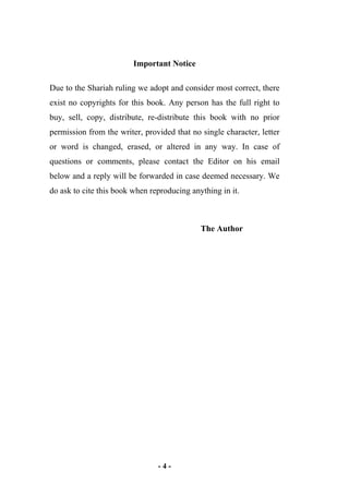 - 4 -
Important Notice
Due to the Shariah ruling we adopt and consider most correct, there
exist no copyrights for this book. Any person has the full right to
buy, sell, copy, distribute, re-distribute this book with no prior
permission from the writer, provided that no single character, letter
or word is changed, erased, or altered in any way. In case of
questions or comments, please contact the Editor on his email
below and a reply will be forwarded in case deemed necessary. We
do ask to cite this book when reproducing anything in it.
The Author
 
