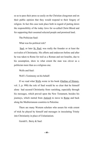 - 40 -
so as to pass their press so easily on the Christian clergymen and on
their public opinion that they would respond to their forgery of
religion. In fact this case took place both in regard of putting down
the responsibility of the today Jews for so-called Christ Blood and
for supporting their assumed selected people and promised land..
The Politician Saul:
What was his political role?
Saul, or later St. Paul, was really the founder or at least the
revivalist of Christianity. His efforts and endeavors before and after
he was taken to Rome for trail as a Roman and not Israelite, due to
his assumption, show to what extent the man was clever as a
politician more than as a religious one.
Wells and Saul:
Well’s Testimony on his behalf:
If we read what Wells wrote in his book (Outline of History,
vol. 3, p. 998) the role of Saul would be so clear that he himself
alone had secured Christianity from vanishing, especially through
his messages, which prevail upon the New Testament, besides his
journeys, which started from Antioch to move to Rome and back
along the Mediterranean countries to Palestine.
There are many Western scholars who assure his wide extent
of trick he played by himself and messages in inoculating Trinity
into Christianity in place of Unitarianism.
Gerald L. Berry & Saul:
 