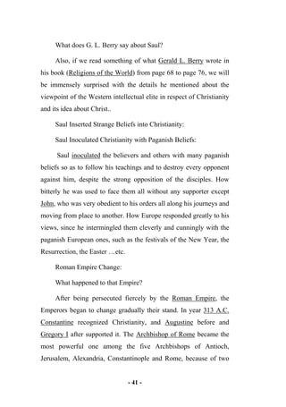 - 41 -
What does G. L. Berry say about Saul?
Also, if we read something of what Gerald L. Berry wrote in
his book (Religions of the World) from page 68 to page 76, we will
be immensely surprised with the details he mentioned about the
viewpoint of the Western intellectual elite in respect of Christianity
and its idea about Christ..
Saul Inserted Strange Beliefs into Christianity:
Saul Inoculated Christianity with Paganish Beliefs:
Saul inoculated the believers and others with many paganish
beliefs so as to follow his teachings and to destroy every opponent
against him, despite the strong opposition of the disciples. How
bitterly he was used to face them all without any supporter except
John, who was very obedient to his orders all along his journeys and
moving from place to another. How Europe responded greatly to his
views, since he intermingled them cleverly and cunningly with the
paganish European ones, such as the festivals of the New Year, the
Resurrection, the Easter …etc.
Roman Empire Change:
What happened to that Empire?
After being persecuted fiercely by the Roman Empire, the
Emperors began to change gradually their stand. In year 313 A.C.
Constantine recognized Christianity, and Augustine before and
Gregory I after supported it. The Archbishop of Rome became the
most powerful one among the five Archbishops of Antioch,
Jerusalem, Alexandria, Constantinople and Rome, because of two
 