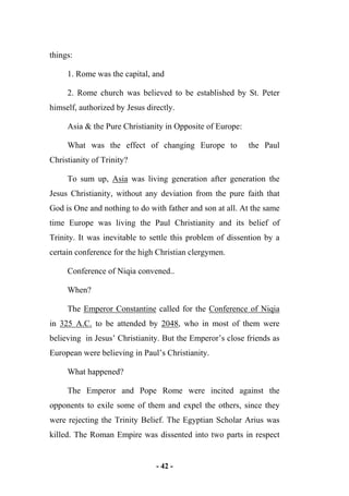 - 42 -
things:
1. Rome was the capital, and
2. Rome church was believed to be established by St. Peter
himself, authorized by Jesus directly.
Asia & the Pure Christianity in Opposite of Europe:
What was the effect of changing Europe to the Paul
Christianity of Trinity?
To sum up, Asia was living generation after generation the
Jesus Christianity, without any deviation from the pure faith that
God is One and nothing to do with father and son at all. At the same
time Europe was living the Paul Christianity and its belief of
Trinity. It was inevitable to settle this problem of dissention by a
certain conference for the high Christian clergymen.
Conference of Niqia convened..
When?
The Emperor Constantine called for the Conference of Niqia
in 325 A.C. to be attended by 2048, who in most of them were
believing in Jesus’ Christianity. But the Emperor’s close friends as
European were believing in Paul’s Christianity.
What happened?
The Emperor and Pope Rome were incited against the
opponents to exile some of them and expel the others, since they
were rejecting the Trinity Belief. The Egyptian Scholar Arius was
killed. The Roman Empire was dissented into two parts in respect
 