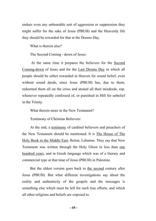 - 45 -
endure even any unbearable sort of aggression or suppression they
might suffer for the sake of Jesus (PBUH) and the Heavenly life
they should be rewarded for that at the Dooms Day.
What is therein also?
The Second Coming - down of Jesus:
At the same time it prepares the believers for the Second
Coming-down of Jesus and for the Last Dooms Day in which all
people should be either rewarded in Heaven for sound belief, even
without sound deeds, since Jesus (PBUH) has, due to them,
redeemed them all on the cross and atoned all their misdeeds, esp.
whenever repeatedly confessed of, or punished in Hill for unbelief
in the Trinity.
What therein more in the New Testament?
Testimony of Christian Believers:
At the end, a testimony of cardinal believers and preachers of
the New Testament should be mentioned. It is The House of The
Holy Book in the Middle East, Beirut, Lebanon. They say that New
Testament was written through the Holy Ghost in less than one
hundred years, and in Greek language which was of a literary and
commercial type at that time of Jesus (PBUH) in Palestine.
But the eldest version goes back to the second century after
Jesus (PBUH). But what different investigations say about the
reality and authenticity of the gospels and the messages is
something else which must be left for such true efforts, and which
all other religions and beliefs are exposed to.
 