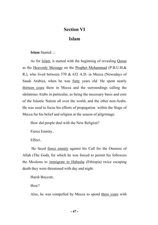 - 47 -
Section VI
Islam
Islam Started ..:
As for Islam, it started with the beginning of revealing Quran
as the Heavenly Message on the Prophet Mohammad (P.B.U.H.&
R.), who lived between 570 & 632 A.D. in Mecca (Nowadays of
Saudi Arabia), when he was forty years old. He spent nearly
thirteen years there in Mecca and the surroundings calling the
idolatrous Arabs in particular, as being the necessary basis and core
of the Islamic Nation all over the world, and the other non-Arabs.
He was used to focus his efforts of propagation within the Stage of
Mecca for his belief and religion at the season of pilgrimage.
How did people deal with the New Religion?
Fierce Enmity..
Effect..
He faced fierce enmity against his Call for the Oneness of
Allah (The God), for which he was forced to permit his followers
the Moslems to immigrate to Habasha (Ethiopia) twice escaping
death they were threatened with day and night.
Harsh Boycott..
How?
Also, he was compelled by Mecca to spend three years with
 