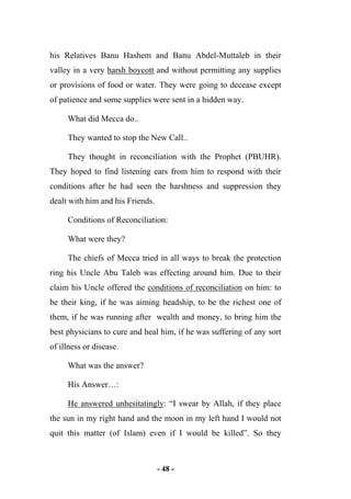 - 48 -
his Relatives Banu Hashem and Banu Abdel-Muttaleb in their
valley in a very harsh boycott and without permitting any supplies
or provisions of food or water. They were going to decease except
of patience and some supplies were sent in a hidden way.
What did Mecca do..
They wanted to stop the New Call..
They thought in reconciliation with the Prophet (PBUHR).
They hoped to find listening ears from him to respond with their
conditions after he had seen the harshness and suppression they
dealt with him and his Friends.
Conditions of Reconciliation:
What were they?
The chiefs of Mecca tried in all ways to break the protection
ring his Uncle Abu Taleb was effecting around him. Due to their
claim his Uncle offered the conditions of reconciliation on him: to
be their king, if he was aiming headship, to be the richest one of
them, if he was running after wealth and money, to bring him the
best physicians to cure and heal him, if he was suffering of any sort
of illness or disease.
What was the answer?
His Answer…:
He answered unhesitatingly: “I swear by Allah, if they place
the sun in my right hand and the moon in my left hand I would not
quit this matter (of Islam) even if I would be killed”. So they
 