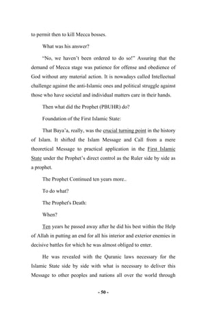 - 50 -
to permit then to kill Mecca bosses.
What was his answer?
“No, we haven’t been ordered to do so!” Assuring that the
demand of Mecca stage was patience for offense and obedience of
God without any material action. It is nowadays called Intellectual
challenge against the anti-Islamic ones and political struggle against
those who have societal and individual matters care in their hands.
Then what did the Prophet (PBUHR) do?
Foundation of the First Islamic State:
That Baya’a, really, was the crucial turning point in the history
of Islam. It shifted the Islam Message and Call from a mere
theoretical Message to practical application in the First Islamic
State under the Prophet’s direct control as the Ruler side by side as
a prophet.
The Prophet Continued ten years more..
To do what?
The Prophet's Death:
When?
Ten years he passed away after he did his best within the Help
of Allah in putting an end for all his interior and exterior enemies in
decisive battles for which he was almost obliged to enter.
He was revealed with the Quranic laws necessary for the
Islamic State side by side with what is necessary to deliver this
Message to other peoples and nations all over the world through
 