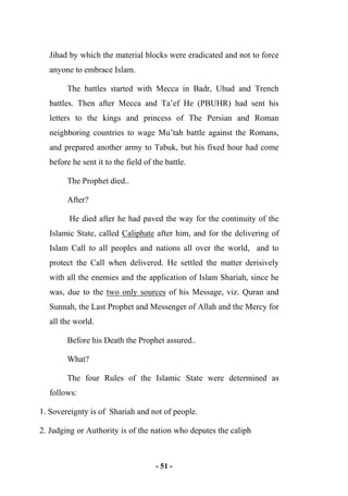- 51 -
Jihad by which the material blocks were eradicated and not to force
anyone to embrace Islam.
The battles started with Mecca in Badr, Uhud and Trench
battles. Then after Mecca and Ta’ef He (PBUHR) had sent his
letters to the kings and princess of The Persian and Roman
neighboring countries to wage Mu’tah battle against the Romans,
and prepared another army to Tabuk, but his fixed hour had come
before he sent it to the field of the battle.
The Prophet died..
After?
He died after he had paved the way for the continuity of the
Islamic State, called Caliphate after him, and for the delivering of
Islam Call to all peoples and nations all over the world, and to
protect the Call when delivered. He settled the matter derisively
with all the enemies and the application of Islam Shariah, since he
was, due to the two only sources of his Message, viz. Quran and
Sunnah, the Last Prophet and Messenger of Allah and the Mercy for
all the world.
Before his Death the Prophet assured..
What?
The four Rules of the Islamic State were determined as
follows:
1. Sovereignty is of Shariah and not of people.
2. Judging or Authority is of the nation who deputes the caliph
 