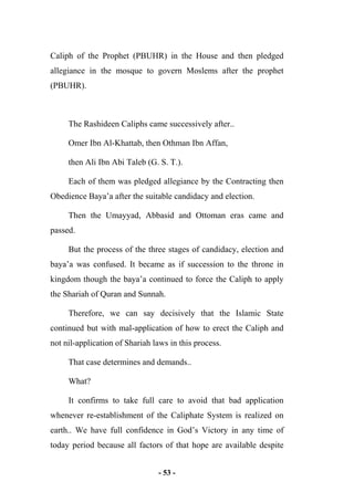 - 53 -
Caliph of the Prophet (PBUHR) in the House and then pledged
allegiance in the mosque to govern Moslems after the prophet
(PBUHR).
The Rashideen Caliphs came successively after..
Omer Ibn Al-Khattab, then Othman Ibn Affan,
then Ali Ibn Abi Taleb (G. S. T.).
Each of them was pledged allegiance by the Contracting then
Obedience Baya’a after the suitable candidacy and election.
Then the Umayyad, Abbasid and Ottoman eras came and
passed.
But the process of the three stages of candidacy, election and
baya’a was confused. It became as if succession to the throne in
kingdom though the baya’a continued to force the Caliph to apply
the Shariah of Quran and Sunnah.
Therefore, we can say decisively that the Islamic State
continued but with mal-application of how to erect the Caliph and
not nil-application of Shariah laws in this process.
That case determines and demands..
What?
It confirms to take full care to avoid that bad application
whenever re-establishment of the Caliphate System is realized on
earth.. We have full confidence in God’s Victory in any time of
today period because all factors of that hope are available despite
 