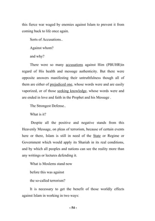 - 54 -
this fierce war waged by enemies against Islam to prevent it from
coming back to life once again.
Sorts of Accusations..
Against whom?
and why?
There were so many accusations against Him (PBUHR)in
regard of His health and message authenticity. But there were
opposite answers manifesting their untruthfulness though all of
them are either of prejudiced one, whose words were and are easily
vaporized, or of those seeking knowledge, whose words were and
are ended in love and faith in the Prophet and his Message .
The Strongest Defense..
What is it?
Despite all the positive and negative stands from this
Heavenly Message, on pleas of terrorism, because of certain events
here or there, Islam is still in need of the State or Regime or
Government which would apply its Shariah in its real conditions,
and by which all peoples and nations can see the reality more than
any writings or lectures defending it.
What is Moslems stand now
before this was against
the so-called terrorism?
It is necessary to get the benefit of those worldly effects
against Islam in working in two ways:
 