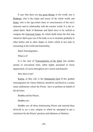 - 57 -
It says that there are two great Beings in the world, one is
Brahman, who is the origin and source of the whole world, and
Itman, who is the ego-centric basis or consciousness of the one’s
character and its relationship with the exterior world. It is the so-
called Spirit. Both of Brahman and Spirit have to be unified to
compose the Universal Union, for which death forms the first step
whenever Spirit goes out of the body so as to incarnate gradually in
other bodies and in other shapes or forms which at last ends in
consuming in the world and Immortality.
Spirit Transmigration..
What is it?
It is the state of Transmigration of the Spirit into another
animal or non-animal form, either highly promoted or lowly
degenerated, of course throughout one’s merits and demerits.
How does it run?
Karma, as they call, is the Omnipotent God of this gradual
transmigration for whom oblations should be sacrificed in a certain
ritual celebrations which the Priests have to perform on behalf of
the devotees.
Buddha and the Priests..
Buddha saw..
Buddha saw all those domineering Priests and rejected them
all-in-all to set a new religion in which he attempted to put a
conclusion for the Priests’ practices and oblations or libations.
 