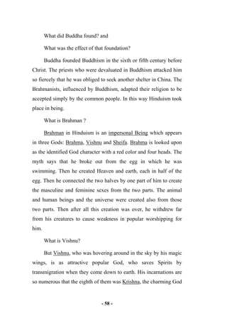 - 58 -
What did Buddha found? and
What was the effect of that foundation?
Buddha founded Buddhism in the sixth or fifth century before
Christ. The priests who were devaluated in Buddhism attacked him
so fiercely that he was obliged to seek another shelter in China. The
Brahmanists, influenced by Buddhism, adapted their religion to be
accepted simply by the common people. In this way Hinduism took
place in being.
What is Brahman ?
Brahman in Hinduism is an impersonal Being which appears
in three Gods: Brahma, Vishnu and Sheifa. Brahma is looked upon
as the identified God character with a red color and four heads. The
myth says that he broke out from the egg in which he was
swimming. Then he created Heaven and earth, each in half of the
egg. Then he connected the two halves by one part of him to create
the masculine and feminine sexes from the two parts. The animal
and human beings and the universe were created also from those
two parts. Then after all this creation was over, he withdrew far
from his creatures to cause weakness in popular worshipping for
him.
What is Vishnu?
But Vishnu, who was hovering around in the sky by his magic
wings, is as attractive popular God, who saves Spirits by
transmigration when they come down to earth. His incarnations are
so numerous that the eighth of them was Krishna, the charming God
 