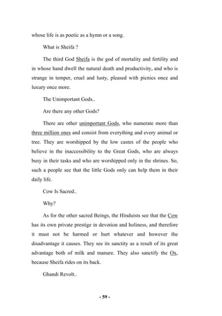 - 59 -
whose life is as poetic as a hymn or a song.
What is Sheifa ?
The third God Sheifa is the god of mortality and fertility and
in whose hand dwell the natural death and productivity, and who is
strange in temper, cruel and lusty, pleased with picnics once and
luxury once more.
The Unimportant Gods..
Are there any other Gods?
There are other unimportant Gods, who numerate more than
three million ones and consist from everything and every animal or
tree. They are worshipped by the low castes of the people who
believe in the inaccessibility to the Great Gods, who are always
busy in their tasks and who are worshipped only in the shrines. So,
such a people see that the little Gods only can help them in their
daily life.
Cow Is Sacred..
Why?
As for the other sacred Beings, the Hinduists see that the Cow
has its own private prestige in devotion and holiness, and therefore
it must not be harmed or hurt whatever and however the
disadvantage it causes. They see its sanctity as a result of its great
advantage both of milk and manure. They also sanctify the Ox,
because Sheifa rides on its back.
Ghandi Revolt..
 