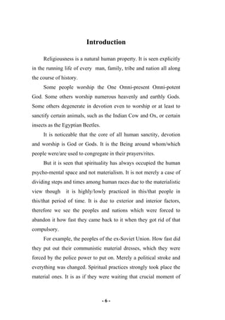- 6 -
Introduction
Religiousness is a natural human property. It is seen explicitly
in the running life of every man, family, tribe and nation all along
the course of history.
Some people worship the One Omni-present Omni-potent
God. Some others worship numerous heavenly and earthly Gods.
Some others degenerate in devotion even to worship or at least to
sanctify certain animals, such as the Indian Cow and Ox, or certain
insects as the Egyptian Beetles.
It is noticeable that the core of all human sanctity, devotion
and worship is God or Gods. It is the Being around whom/which
people were/are used to congregate in their prayers/rites.
But it is seen that spirituality has always occupied the human
psycho-mental space and not materialism. It is not merely a case of
dividing steps and times among human races due to the materialistic
view though it is highly/lowly practiced in this/that people in
this/that period of time. It is due to exterior and interior factors,
therefore we see the peoples and nations which were forced to
abandon it how fast they came back to it when they got rid of that
compulsory.
For example, the peoples of the ex-Soviet Union. How fast did
they put out their communistic material dresses, which they were
forced by the police power to put on. Merely a political stroke and
everything was changed. Spiritual practices strongly took place the
material ones. It is as if they were waiting that crucial moment of
 