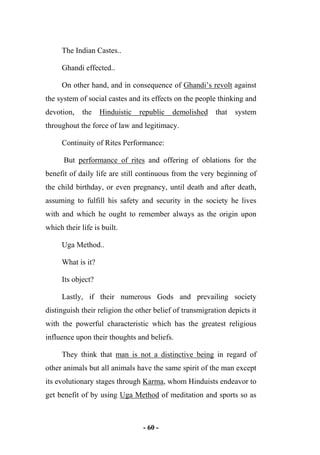 - 60 -
The Indian Castes..
Ghandi effected..
On other hand, and in consequence of Ghandi’s revolt against
the system of social castes and its effects on the people thinking and
devotion, the Hinduistic republic demolished that system
throughout the force of law and legitimacy.
Continuity of Rites Performance:
But performance of rites and offering of oblations for the
benefit of daily life are still continuous from the very beginning of
the child birthday, or even pregnancy, until death and after death,
assuming to fulfill his safety and security in the society he lives
with and which he ought to remember always as the origin upon
which their life is built.
Uga Method..
What is it?
Its object?
Lastly, if their numerous Gods and prevailing society
distinguish their religion the other belief of transmigration depicts it
with the powerful characteristic which has the greatest religious
influence upon their thoughts and beliefs.
They think that man is not a distinctive being in regard of
other animals but all animals have the same spirit of the man except
its evolutionary stages through Karma, whom Hinduists endeavor to
get benefit of by using Uga Method of meditation and sports so as
 