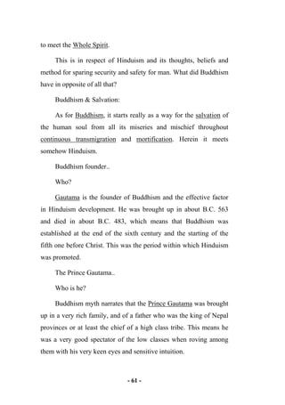 - 61 -
to meet the Whole Spirit.
This is in respect of Hinduism and its thoughts, beliefs and
method for sparing security and safety for man. What did Buddhism
have in opposite of all that?
Buddhism & Salvation:
As for Buddhism, it starts really as a way for the salvation of
the human soul from all its miseries and mischief throughout
continuous transmigration and mortification. Herein it meets
somehow Hinduism.
Buddhism founder..
Who?
Gautama is the founder of Buddhism and the effective factor
in Hinduism development. He was brought up in about B.C. 563
and died in about B.C. 483, which means that Buddhism was
established at the end of the sixth century and the starting of the
fifth one before Christ. This was the period within which Hinduism
was promoted.
The Prince Gautama..
Who is he?
Buddhism myth narrates that the Prince Gautama was brought
up in a very rich family, and of a father who was the king of Nepal
provinces or at least the chief of a high class tribe. This means he
was a very good spectator of the low classes when roving among
them with his very keen eyes and sensitive intuition.
 