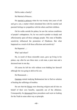 - 62 -
Did he make a family?
He Married a Princess..
He married a princess when he was twenty nine years of old
and got a son, a matter which stimulated him with his marital and
parental feelings to sympathize with the others and their children.
On his walks outside his palace, he saw the various conditions
of people’s unhappiness. So, he was used to ponder so deeply and
affectionately upon all those unhappy people. This state of Buddha
sensitivity influenced the promotion of Hinduism. But what
happened as a result of all those affections and sensitivity?
He Departed …:
Why? and where?
He, in result of those miserable cases, gave up living in his
palace, esp. after he saw three men: a sick man, a poor man and a
deceased man in one day.
Of course he left his wife without even bidding her farewell
although she was going to deliver his son.
He Denounced ..:
Gautama started studying Brahmanism but to find no solution
of healing the sufferings of troubles.
He saw that the Priests were directing religion and all rites on
behalf of their own benefits, especially out of the oblations.
Consequently, he denounced these procedures and went on looking
for the Truth in some other way or principle.
 