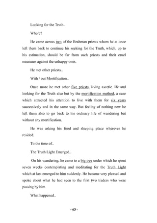 - 63 -
Looking for the Truth..
Where?
He came across two of the Brahman priests whom he at once
left them back to continue his seeking for the Truth, which, up to
his estimation, should be far from such priests and their cruel
measures against the unhappy ones.
He met other priests..
With / out Mortification..
Once more he met other five priests, living ascetic life and
looking for the Truth also but by the mortification method, a case
which attracted his attention to live with them for six years
successively and in the same way. But feeling of nothing new he
left them also to go back to his ordinary life of wandering but
without any mortification.
He was asking his food and sleeping place wherever he
resided.
To the time of..
The Truth Light Emerged..
On his wandering, he came to a big tree under which he spent
seven weeks contemplating and meditating for the Truth Light
which at last emerged to him suddenly. He became very pleased and
spoke about what he had seen to the first two traders who were
passing by him.
What happened..
 