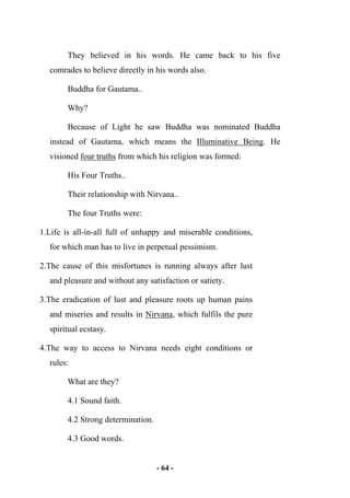 - 64 -
They believed in his words. He came back to his five
comrades to believe directly in his words also.
Buddha for Gautama..
Why?
Because of Light he saw Buddha was nominated Buddha
instead of Gautama, which means the Illuminative Being. He
visioned four truths from which his religion was formed:
His Four Truths..
Their relationship with Nirvana..
The four Truths were:
1.Life is all-in-all full of unhappy and miserable conditions,
for which man has to live in perpetual pessimism.
2.The cause of this misfortunes is running always after lust
and pleasure and without any satisfaction or satiety.
3.The eradication of lust and pleasure roots up human pains
and miseries and results in Nirvana, which fulfils the pure
spiritual ecstasy.
4.The way to access to Nirvana needs eight conditions or
rules:
What are they?
4.1 Sound faith.
4.2 Strong determination.
4.3 Good words.
 