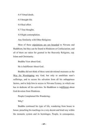 - 65 -
4.4 Virtual deeds.
4.5 Straight life.
4.6 Real effort.
4.7 True thoughts.
4.8 Right contemplation.
Any Similarity with Other Religions:
Most of these stipulations are not bounded to Nirvana and
Buddhism, but they can be found in Hinduism or Confucianism, and
all of them are taken for granted in the Heavenly Religions, esp.
Islam and Christianity.
Buddha View about God..
He is Indifferent About God..
Buddha did not think of these semi-devotional measures as the
Way for Worshipping any God, but only to annihilate man’s
sufferings, and to secure his salvation from all his unhappiness
factors, and to help him to access to Nirvana Ecstasy, to which one
has to dedicate all his activities. So Buddhism is indifferent about
God devotion from Hinduism.
People Complained His Wandering..
Why?
Buddha continued his type of life, wandering from house to
house, preaching his teachings in a very decent and kind way within
the monastic system and its hermitages. People, in consequence,
 