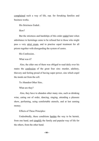 - 66 -
complained such a way of life, esp. for forsaking families and
business works.
His Strictness Ended..
How?
But the strictness and hardships of this order ended later when
admittance to hermitage came to be refused but to those who might
pass a very strict exam, and to practise equal treatment for all
priests together with disregarding the system of castes.
His Confession..
What was it?
Also, the elder one of them was obliged to read daily over his
mates the confession of the great four sins: murder, adultery,
thievery and feeling proud of having super power, sins which expel
the monk out from the cell.
To Abandon Other Sins..
What are they?
Also, they have to abandon other many sins, such as drinking
wine, eating out of order, dancing, singing, attending a pleasure
show, perfuming, using comfortable utensils, and at last earning
money.
Effects of These Principles:
Undoubtedly, these conditions harden the way to be hermit,
from one hand, and simplify the family and popular way of life for
the others, from the other hand.
 