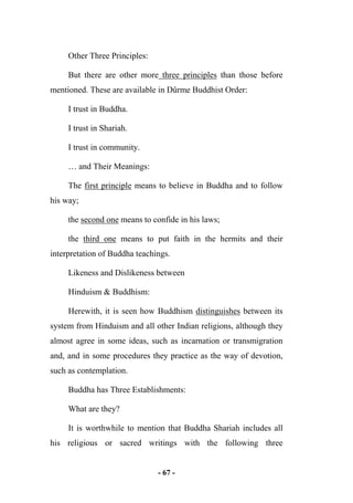 - 67 -
Other Three Principles:
But there are other more three principles than those before
mentioned. These are available in Dûrme Buddhist Order:
I trust in Buddha.
I trust in Shariah.
I trust in community.
… and Their Meanings:
The first principle means to believe in Buddha and to follow
his way;
the second one means to confide in his laws;
the third one means to put faith in the hermits and their
interpretation of Buddha teachings.
Likeness and Dislikeness between
Hinduism & Buddhism:
Herewith, it is seen how Buddhism distinguishes between its
system from Hinduism and all other Indian religions, although they
almost agree in some ideas, such as incarnation or transmigration
and, and in some procedures they practice as the way of devotion,
such as contemplation.
Buddha has Three Establishments:
What are they?
It is worthwhile to mention that Buddha Shariah includes all
his religious or sacred writings with the following three
 