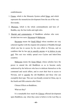 - 68 -
establishments:
1. Finana, which is the Monastic System called Singa, and which
represents the monasticism development from the era of the very
first monks.
2. Dhemana, which is the whole commandments and laws of
Buddha, esp. the four truths and eight rules.
3. Shariah and commentaries of Buddhism scholars who were
divided into two sects: Hayanana & Mahayana.
Hayanana means the Small Wheel whose members are very
coherent together with the original old scriptures of Buddha through
which one has to access by his own effort to Nirvana, and on
condition that he has not to sanctify anyone or to believe in any
god. This sect was widely spread over Ceylon and Indo-China
countries.
Mahayana means the Great Wheel, whose scholars have the
power to amend the old Buddhism so as to become easily
understood by the believers who have to dedicate themselves to the
communal and social affairs, and to exert their best to access to
Nirvana, and to sanctify the old Buddhists and those who can
exemplify their type. This sect was broadly existed in China, esp. in
the fourth and fifth centuries after Christ.
Chinese Effects on Buddhism..
What are they?
It is remarkable how much the Chinese effected development
upon Buddhism, esp. when they came to believe in the Last Day as
 