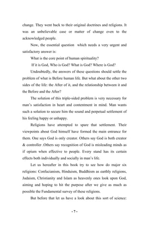 - 7 -
change. They went back to their original doctrines and religions. It
was an unbelievable case or matter of change even to the
acknowledged people.
Now, the essential question which needs a very urgent and
satisfactory answer is:
What is the core point of human spirituality?
If it is God, Who is God? What is God? Where is God?
Undoubtedly, the answers of these questions should settle the
problem of what is Before human life. But what about the other two
sides of the life: the After of it, and the relationship between it and
the Before and the After?
The solution of this triple-sided problem is very necessary for
man’s satisfaction in heart and contentment in mind. Man wants
such a solution to secure him the sound and perpetual settlement of
his feeling happy or unhappy.
Religions have attempted to spare that settlement. Their
viewpoints about God himself have formed the main entrance for
them. One says God is only creator. Others say God is both creator
& controller .Others say recognition of God is misleading minds as
if opium when effective to people. Every stand has its certain
effects both individually and socially in man’s life.
Let us hereafter in this book try to see how do major six
religions: Confucianism, Hinduism, Buddhism as earthly religions,
Judaism, Christianity and Islam as heavenly ones look upon God,
aiming and hoping to hit the purpose after we give as much as
possible the Fundamental survey of these religions.
But before that let us have a look about this sort of science:
 